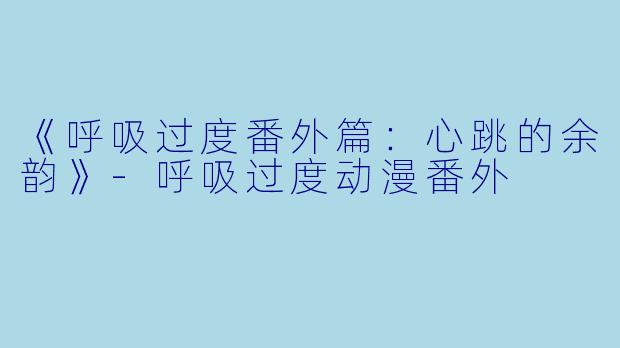 《呼吸过度番外篇：心跳的余韵》-呼吸过度动漫番外