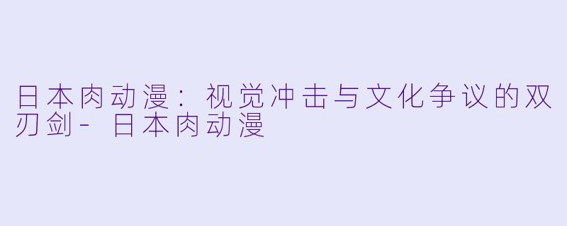 日本肉动漫：视觉冲击与文化争议的双刃剑-日本肉动漫