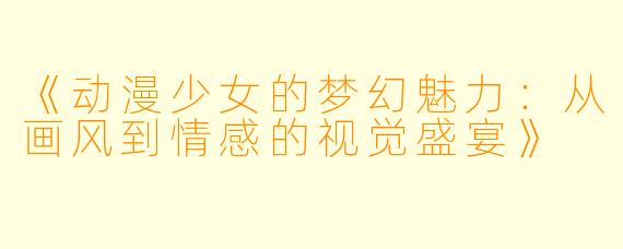 《动漫少女的梦幻魅力：从画风到情感的视觉盛宴》