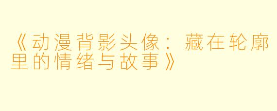 《动漫背影头像：藏在轮廓里的情绪与故事》