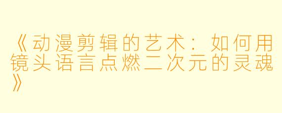 《动漫剪辑的艺术：如何用镜头语言点燃二次元的灵魂》