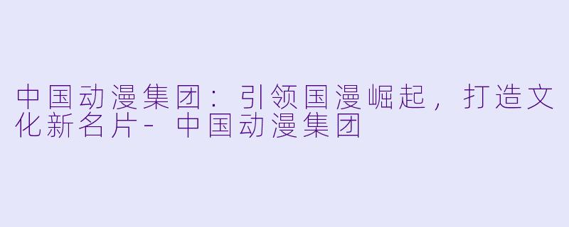 中国动漫集团：引领国漫崛起，打造文化新名片-中国动漫集团