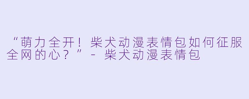 “萌力全开！柴犬动漫表情包如何征服全网的心？”-柴犬动漫表情包