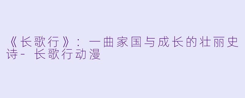 《长歌行》：一曲家国与成长的壮丽史诗-长歌行动漫