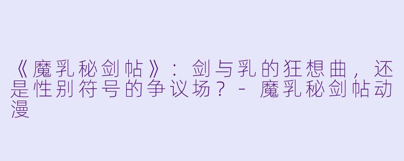 《魔乳秘剑帖》：剑与乳的狂想曲，还是性别符号的争议场？-魔乳秘剑帖动漫
