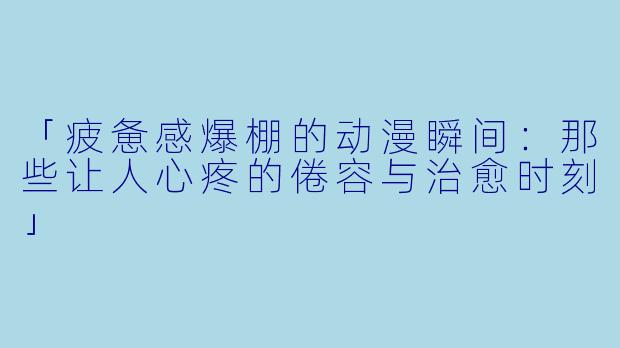 「疲惫感爆棚的动漫瞬间：那些让人心疼的倦容与治愈时刻」