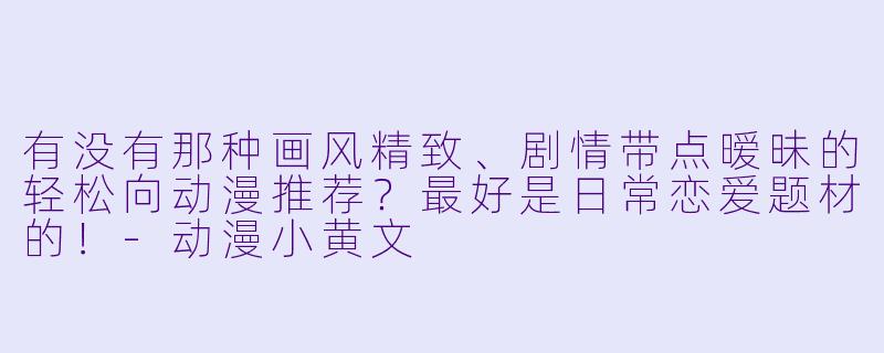 有没有那种画风精致、剧情带点暧昧的轻松向动漫推荐？最好是日常恋爱题材的！-动漫小黄文
