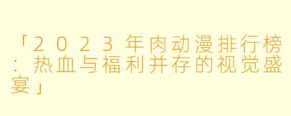 「2023年肉动漫排行榜：热血与福利并存的视觉盛宴」