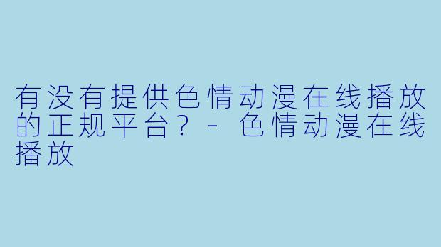 有没有提供色情动漫在线播放的正规平台？-色情动漫在线播放