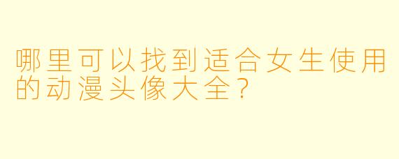 哪里可以找到适合女生使用的动漫头像大全？
