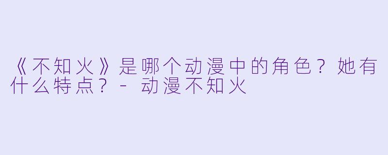《不知火》是哪个动漫中的角色？她有什么特点？-动漫不知火