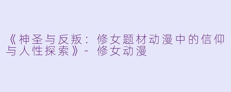 《神圣与反叛：修女题材动漫中的信仰与人性探索》-修女动漫