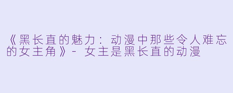 《黑长直的魅力：动漫中那些令人难忘的女主角》-女主是黑长直的动漫