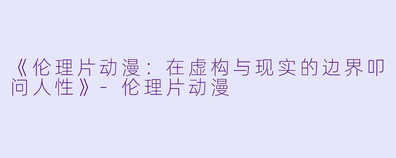 《伦理片动漫：在虚构与现实的边界叩问人性》-伦理片动漫