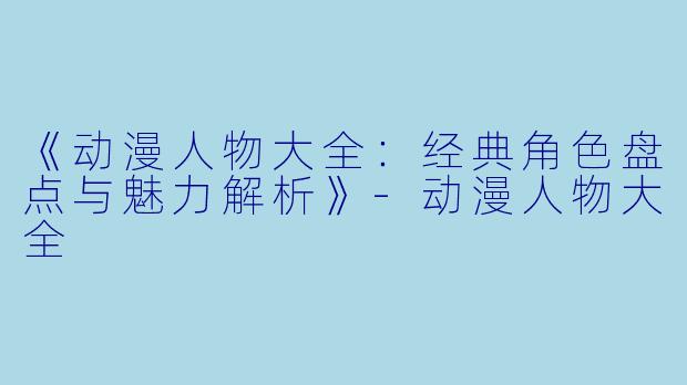 《动漫人物大全：经典角色盘点与魅力解析》-动漫人物大全
