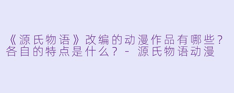 《源氏物语》改编的动漫作品有哪些？各自的特点是什么？-源氏物语动漫