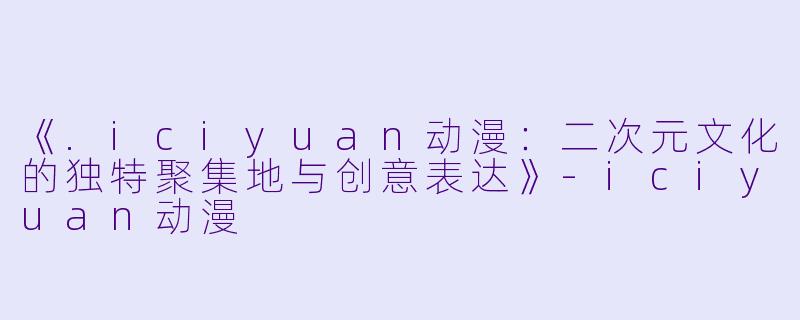 《.iciyuan动漫：二次元文化的独特聚集地与创意表达》-iciyuan动漫