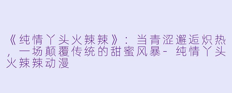 《纯情丫头火辣辣》：当青涩邂逅炽热，一场颠覆传统的甜蜜风暴-纯情丫头火辣辣动漫