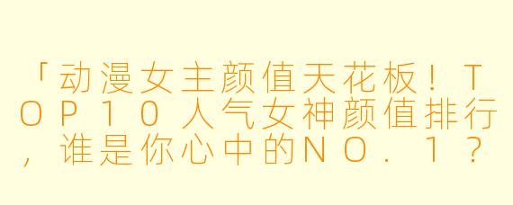 「动漫女主颜值天花板！TOP10人气女神颜值排行，谁是你心中的NO.1？」