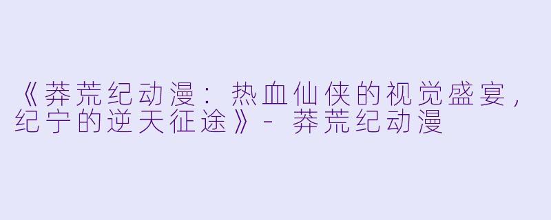 《莽荒纪动漫：热血仙侠的视觉盛宴，纪宁的逆天征途》-莽荒纪动漫