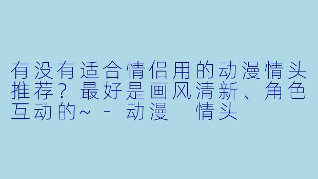 有没有适合情侣用的动漫情头推荐？最好是画风清新、角色互动的~-动漫 情头