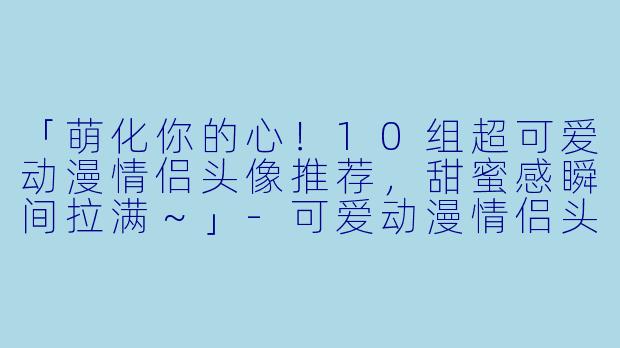 「萌化你的心！10组超可爱动漫情侣头像推荐，甜蜜感瞬间拉满～」-可爱动漫情侣头像