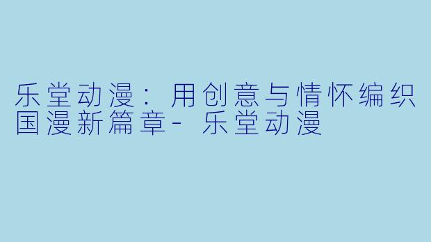 乐堂动漫：用创意与情怀编织国漫新篇章-乐堂动漫