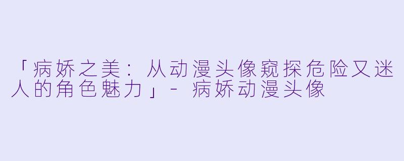 「病娇之美：从动漫头像窥探危险又迷人的角色魅力」-病娇动漫头像