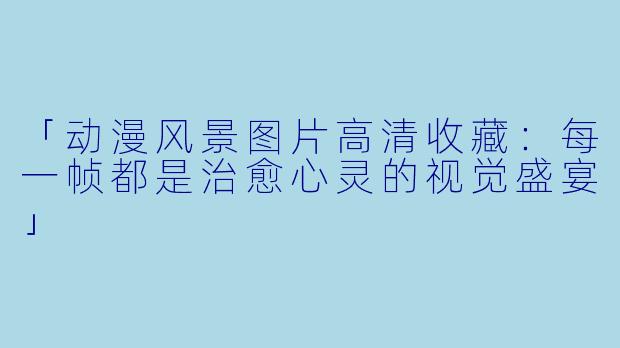 「动漫风景图片高清收藏：每一帧都是治愈心灵的视觉盛宴」