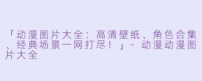 「动漫图片大全：高清壁纸、角色合集、经典场景一网打尽！」-动漫动漫图片大全
