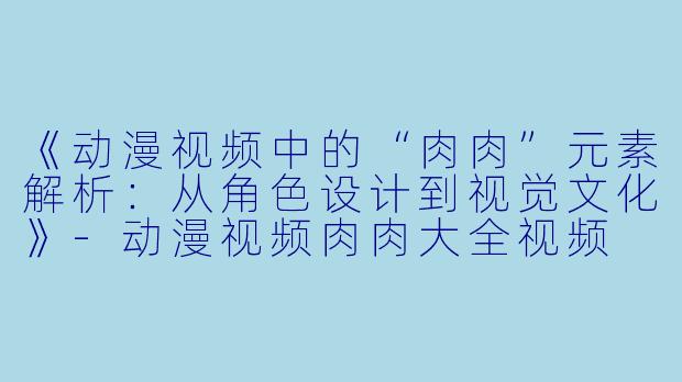《动漫视频中的“肉肉”元素解析：从角色设计到视觉文化》-动漫视频肉肉大全视频