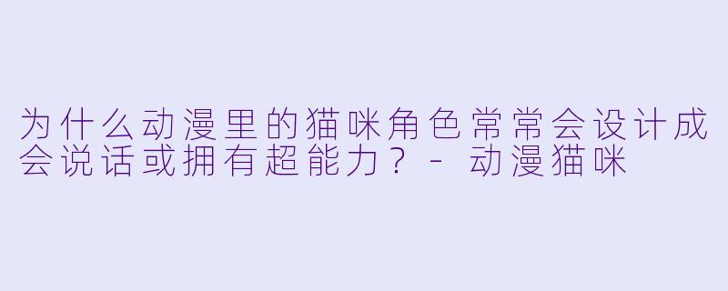 为什么动漫里的猫咪角色常常会设计成会说话或拥有超能力？-动漫猫咪
