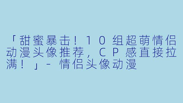 「甜蜜暴击！10组超萌情侣动漫头像推荐，CP感直接拉满！」-情侣头像动漫
