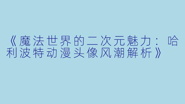 《魔法世界的二次元魅力：哈利波特动漫头像风潮解析》