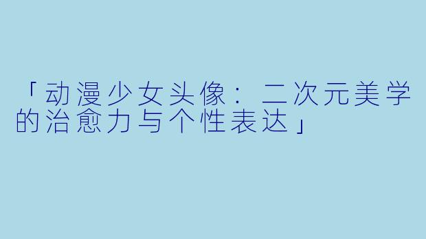 「动漫少女头像：二次元美学的治愈力与个性表达」
