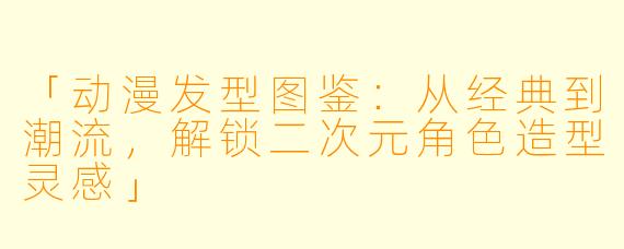 「动漫发型图鉴：从经典到潮流，解锁二次元角色造型灵感」