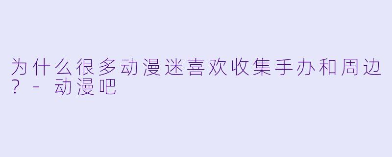 为什么很多动漫迷喜欢收集手办和周边？-动漫吧