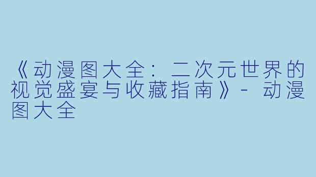 《动漫图大全：二次元世界的视觉盛宴与收藏指南》-动漫图大全