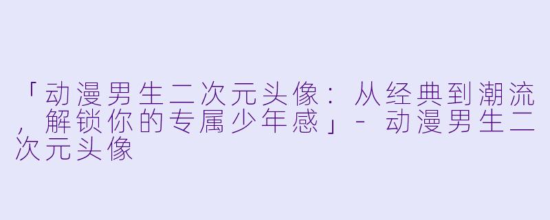 「动漫男生二次元头像：从经典到潮流，解锁你的专属少年感」-动漫男生二次元头像