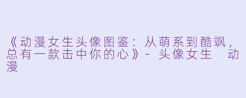 《动漫女生头像图鉴：从萌系到酷飒，总有一款击中你的心》-头像女生 动漫