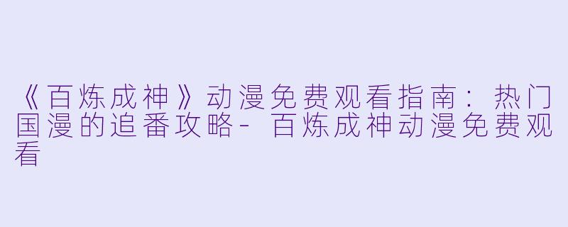 《百炼成神》动漫免费观看指南：热门国漫的追番攻略-百炼成神动漫免费观看