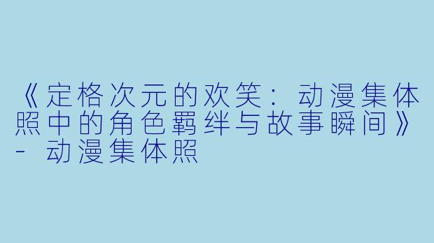 《定格次元的欢笑：动漫集体照中的角色羁绊与故事瞬间》-动漫集体照