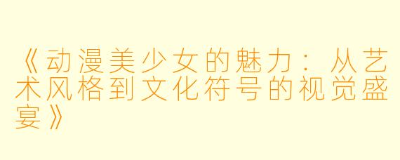《动漫美少女的魅力：从艺术风格到文化符号的视觉盛宴》