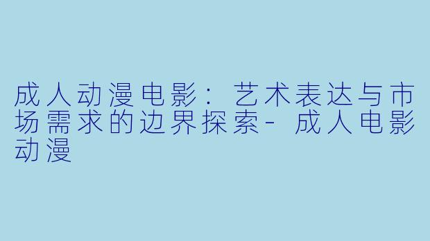 成人动漫电影：艺术表达与市场需求的边界探索-成人电影动漫