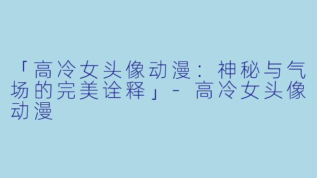 「高冷女头像动漫：神秘与气场的完美诠释」-高冷女头像动漫