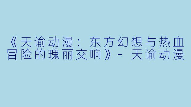 《天谕动漫：东方幻想与热血冒险的瑰丽交响》-天谕动漫