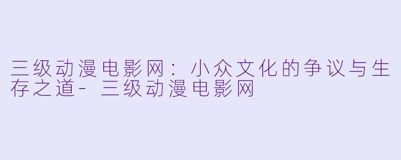 三级动漫电影网：小众文化的争议与生存之道-三级动漫电影网