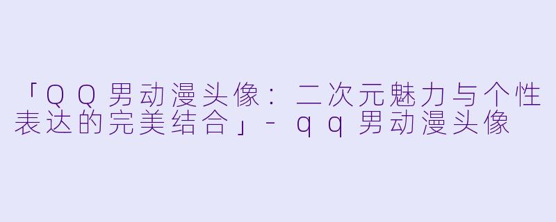 「QQ男动漫头像：二次元魅力与个性表达的完美结合」-qq男动漫头像