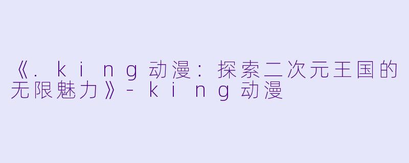 《.king动漫:探索二次元王国的无限魅力》