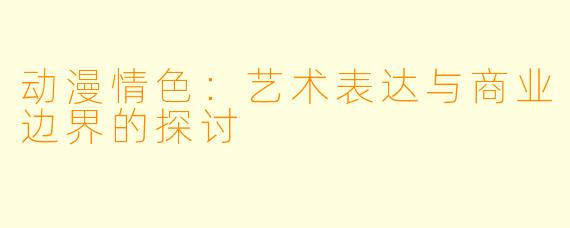动漫情色：艺术表达与商业边界的探讨